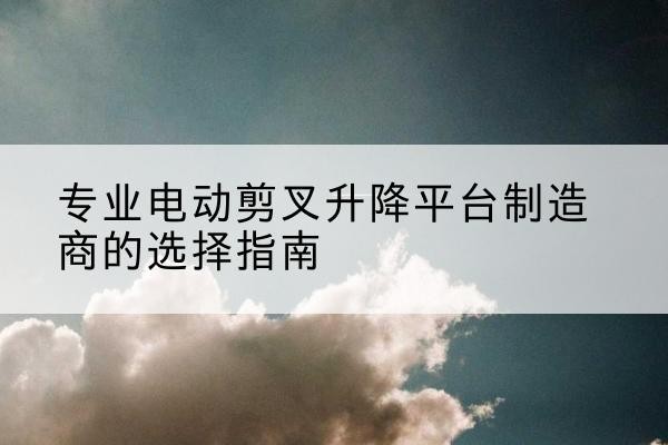 高台电动剪叉升降平台厂家-专业电动剪叉升降平台制造商的选择指南