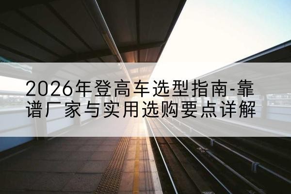 高台登高车厂家推荐-2026年登高车选型指南-靠谱厂家与实用选购要点详解