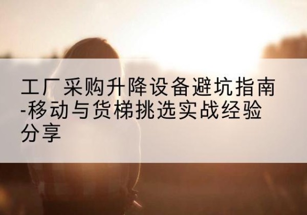 高台移动式升降机怎么选-工厂采购升降设备避坑指南-移动与货梯挑选实战经验分享