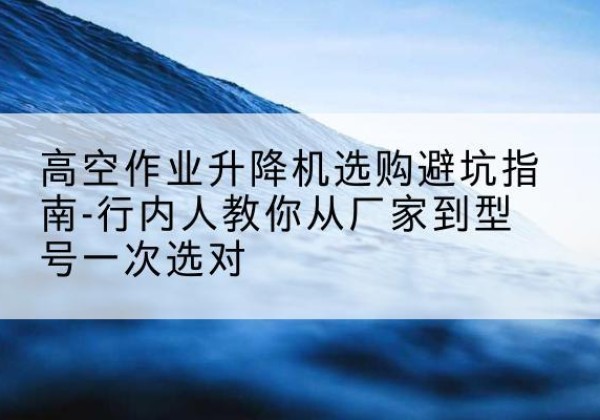 高台升降平台厂家-高空作业升降机选购避坑指南-行内人教你从厂家到型号一次选对