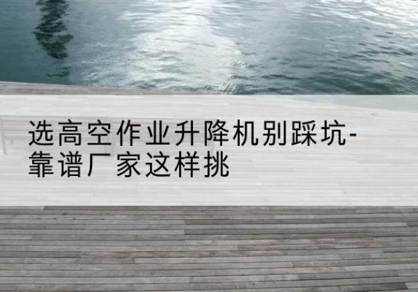高台剪叉式升降机厂家-选高空作业升降机别踩坑-靠谱厂家这样挑