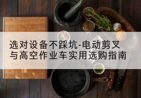 高台电动剪叉升降平台怎么选-选对设备不踩坑-电动剪叉与高空作业车实用选购指南