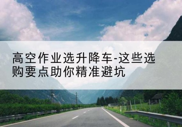 高台升降车厂家-高空作业选升降车-这些选购要点助你*避坑
