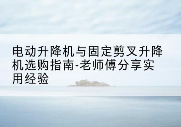 高台电动升降机怎么选-电动升降机与固定剪叉升降机选购指南-老师傅分享实用经验