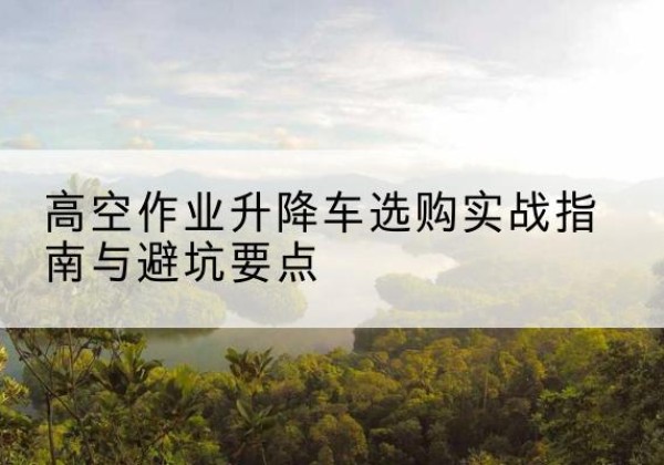 高台升降车怎么选-高空作业升降车选购实战指南与避坑要点