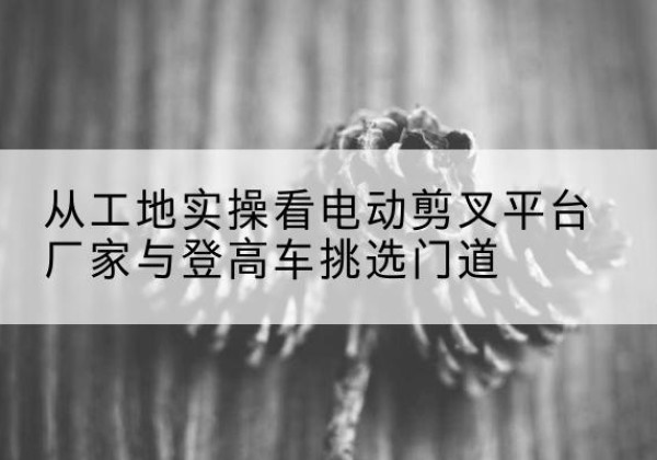 高台电动剪叉升降平台厂家-从工地实操看电动剪叉平台厂家与登高车挑选门道
