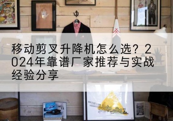 高台升降平台厂家推荐-移动剪叉升降机怎么选？2024年靠谱厂家推荐与实战经验分享