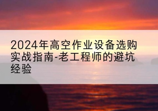高台高空作业升降机厂家推荐-2024年高空作业设备选购实战指南-老工程师的避坑经验