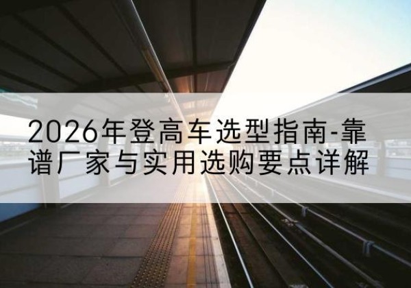 高台登高车厂家推荐-2026年登高车选型指南-靠谱厂家与实用选购要点详解